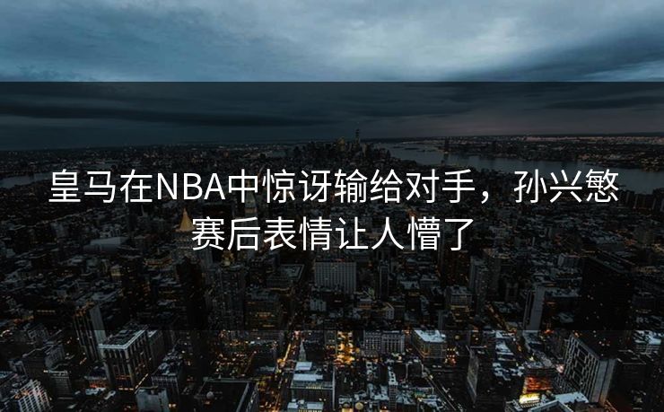 皇马在NBA中惊讶输给对手,孙兴慜赛后表情让人懵了 皇马在NBA中惊讶输给对手,孙兴慜赛后表情让人懵了