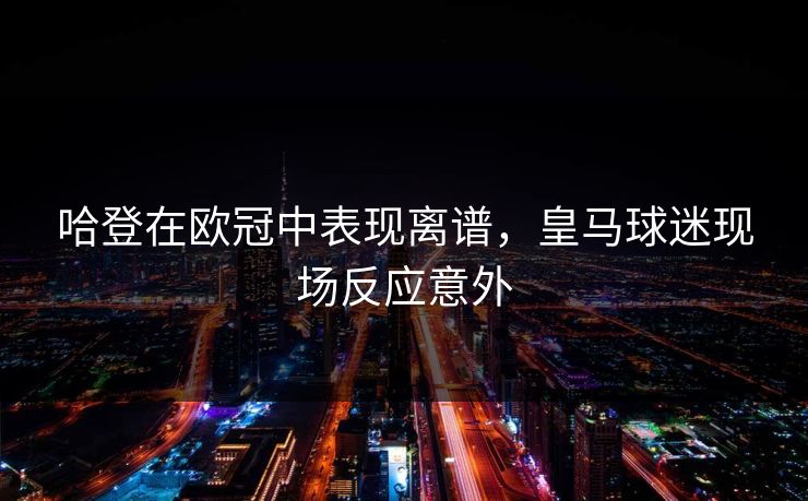 哈登在欧冠中表现离谱，皇马球迷现场反应意外