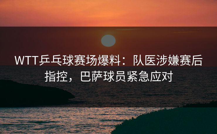 WTT乒乓球赛场爆料：队医涉嫌赛后指控，巴萨球员紧急应对