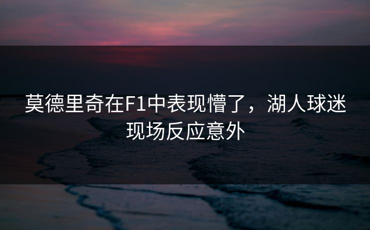 莫德里奇在F1中表现懵了，湖人球迷现场反应意外