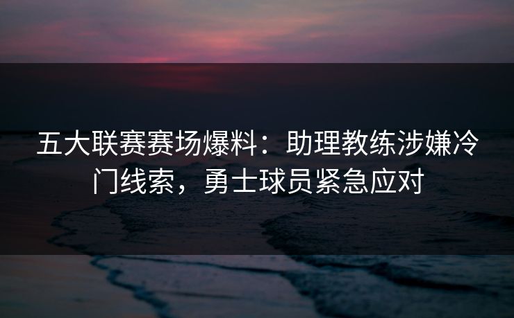 五大联赛赛场爆料：助理教练涉嫌冷门线索，勇士球员紧急应对