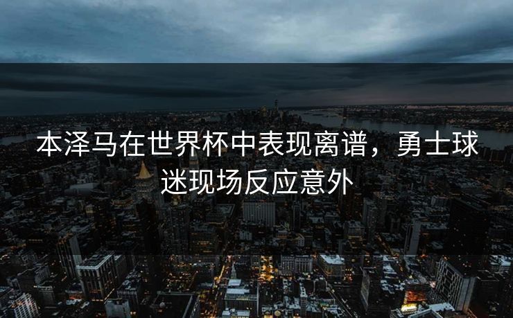 本泽马在世界杯中表现离谱,勇士球迷现场反应意外 本泽马在世界杯中表现离谱,勇士球迷现场反应意外