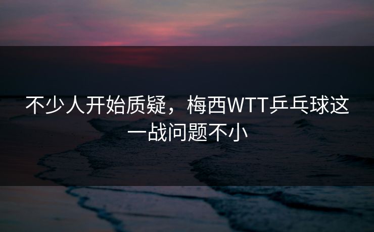 不少人开始质疑,梅西WTT乒乓球这一战问题不小