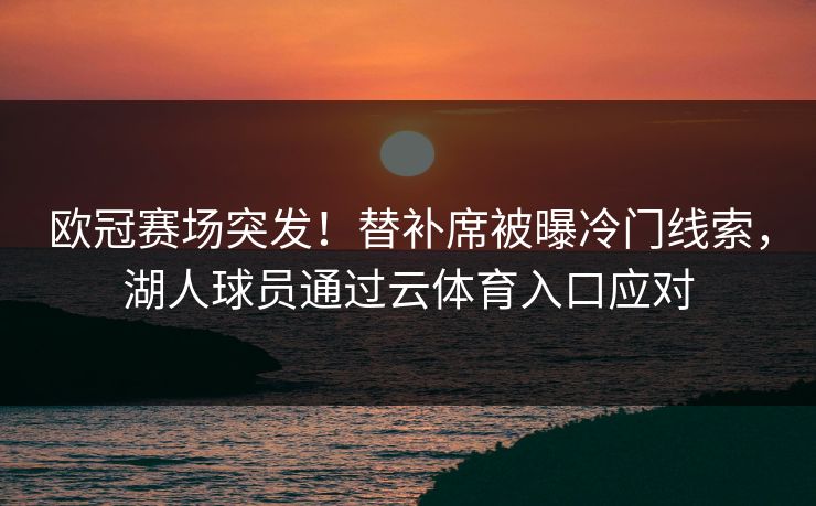 欧冠赛场突发！替补席被曝冷门线索，湖人球员通过云体育入口应对