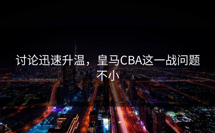 讨论迅速升温，皇马CBA这一战问题不小